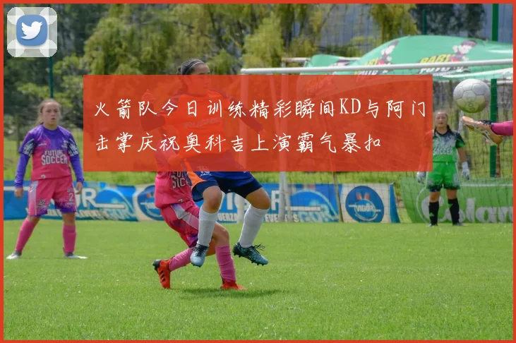 火箭队今日训练精彩瞬间KD与阿门击掌庆祝奥科吉上演霸气暴扣