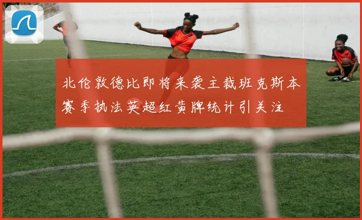 北伦敦德比即将来袭主裁班克斯本赛季执法英超红黄牌统计引关注