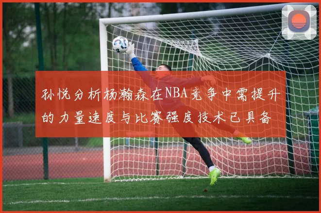 孙悦分析杨瀚森在NBA竞争中需提升的力量速度与比赛强度技术已具备