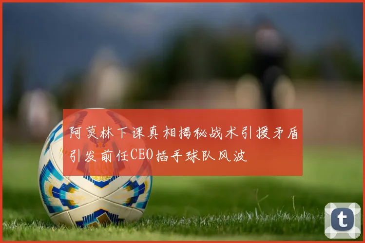 阿莫林下课真相揭秘战术引援矛盾引发前任CEO插手球队风波