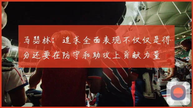 马瑟林：追求全面表现不仅仅是得分还要在防守和助攻上贡献力量