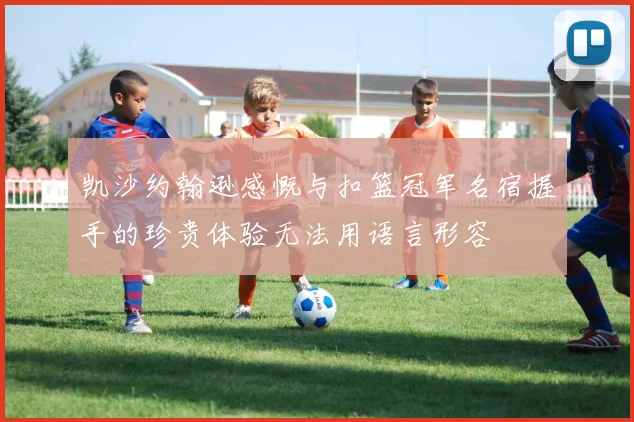 凯沙约翰逊感慨与扣篮冠军名宿握手的珍贵体验无法用语言形容