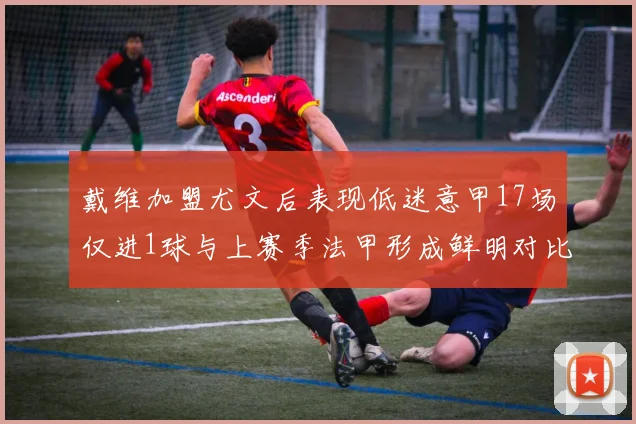 戴维加盟尤文后表现低迷意甲17场仅进1球与上赛季法甲形成鲜明对比