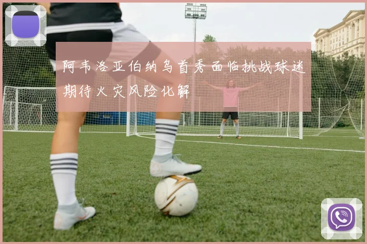 阿韦洛亚伯纳乌首秀面临挑战球迷期待火灾风险化解