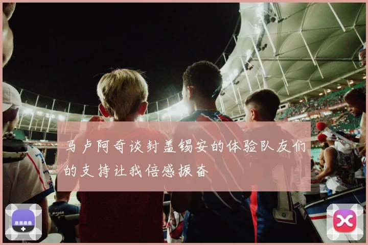 马卢阿奇谈封盖锡安的体验队友们的支持让我倍感振奋