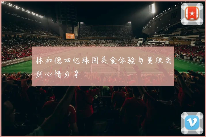 林加德回忆韩国美食体验与曼联离别心情分享
