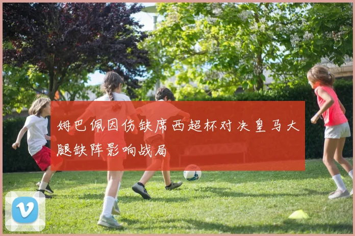 姆巴佩因伤缺席西超杯对决皇马大腿缺阵影响战局