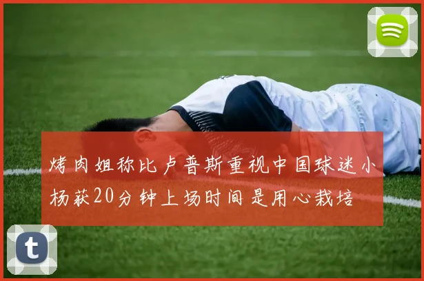 烤肉姐称比卢普斯重视中国球迷小杨获20分钟上场时间是用心栽培