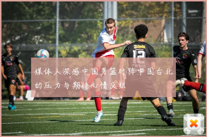 媒体人深感中国男篮对阵中国台北的压力与期待心情交织