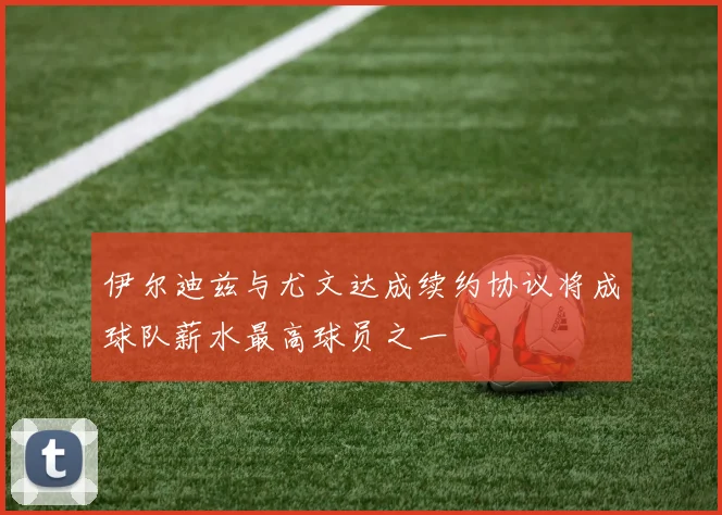 伊尔迪兹与尤文达成续约协议将成球队薪水最高球员之一