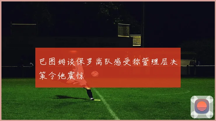 巴图姆谈保罗离队感受称管理层决策令他震惊
