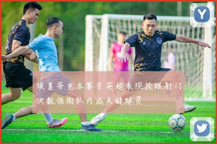 埃基蒂克本赛季英超表现抢眼射门次数领衔队内成关键球员