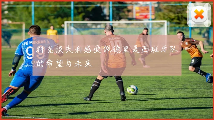 科克谈失利感受佩德里是西班牙队的希望与未来