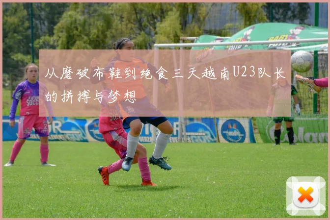 从磨破布鞋到绝食三天越南U23队长的拼搏与梦想