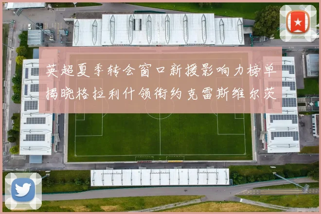 英超夏季转会窗口新援影响力榜单揭晓格拉利什领衔约克雷斯维尔茨排名解析