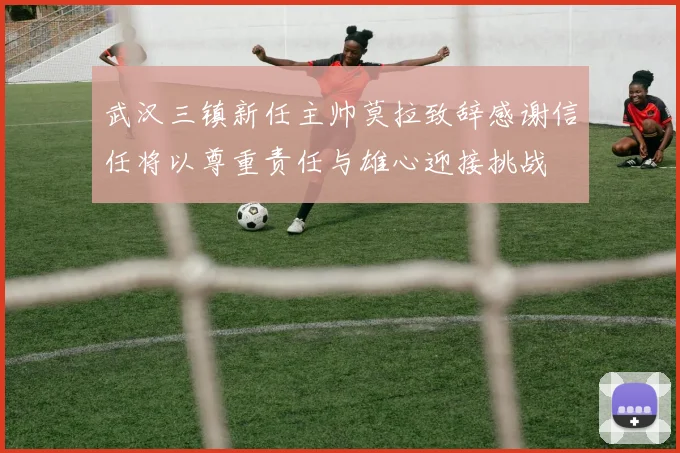 武汉三镇新任主帅莫拉致辞感谢信任将以尊重责任与雄心迎接挑战