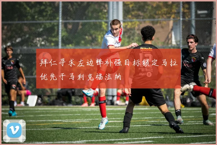 拜仁寻求左边锋补强目标锁定马拉优先于马利克福法纳
