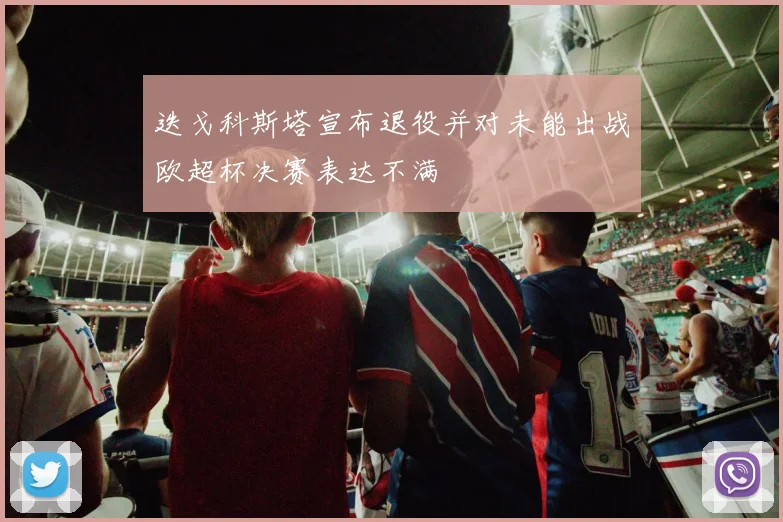 迭戈科斯塔宣布退役并对未能出战欧超杯决赛表达不满
