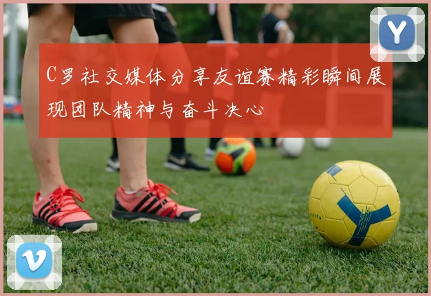 C罗社交媒体分享友谊赛精彩瞬间展现团队精神与奋斗决心