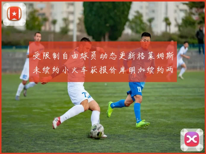 受限制自由球员动态更新格莱姆斯未续约小火车获报价库明加续约两年解析