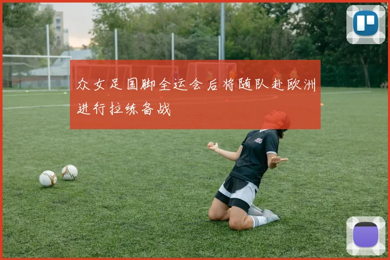 众女足国脚全运会后将随队赴欧洲进行拉练备战