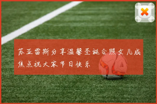 苏亚雷斯分享温馨圣诞合照女儿成焦点祝大家节日快乐