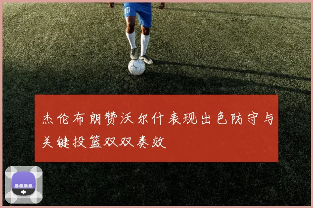 杰伦布朗赞沃尔什表现出色防守与关键投篮双双奏效