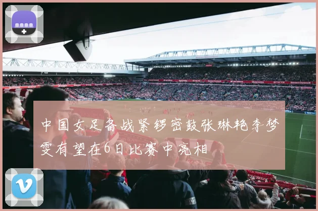 中国女足备战紧锣密鼓张琳艳李梦雯有望在6日比赛中亮相