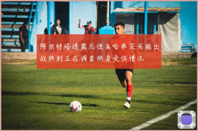 阿尔特塔透露厄德高哈弗茨或能出战热刺正在调查热身受伤情况