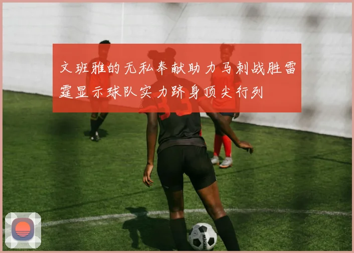 文班雅的无私奉献助力马刺战胜雷霆显示球队实力跻身顶尖行列