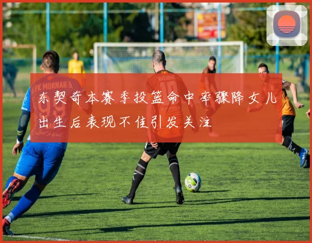 东契奇本赛季投篮命中率骤降女儿出生后表现不佳引发关注