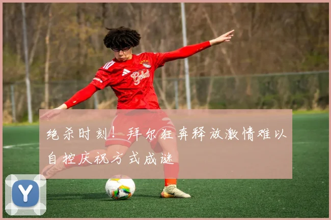 绝杀时刻！拜尔狂奔释放激情难以自控庆祝方式成谜