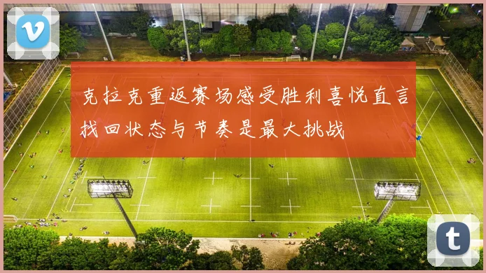 克拉克重返赛场感受胜利喜悦直言找回状态与节奏是最大挑战