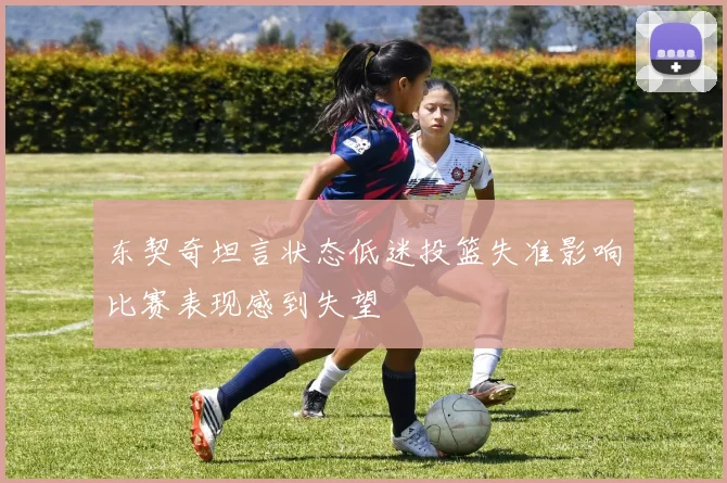 东契奇坦言状态低迷投篮失准影响比赛表现感到失望