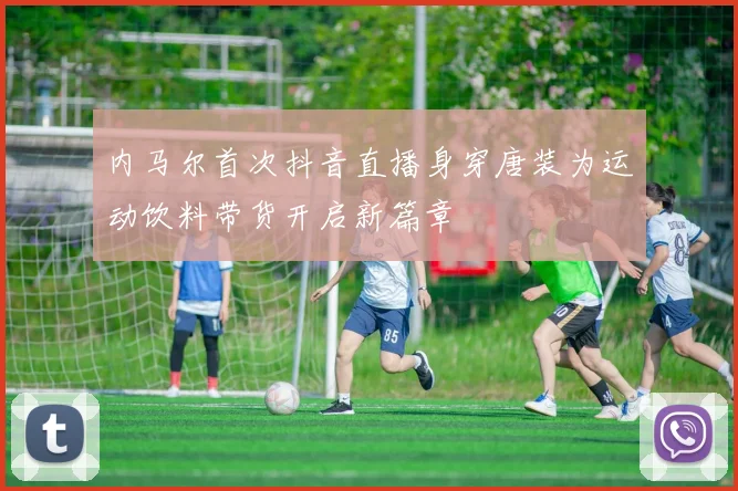 内马尔首次抖音直播身穿唐装为运动饮料带货开启新篇章