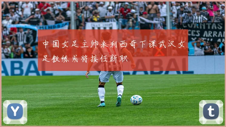 中国女足主帅米利西奇下课武汉女足教练或将接任新职