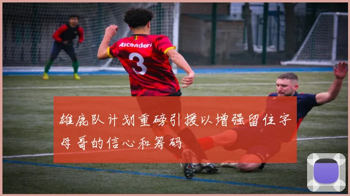 雄鹿队计划重磅引援以增强留住字母哥的信心和筹码