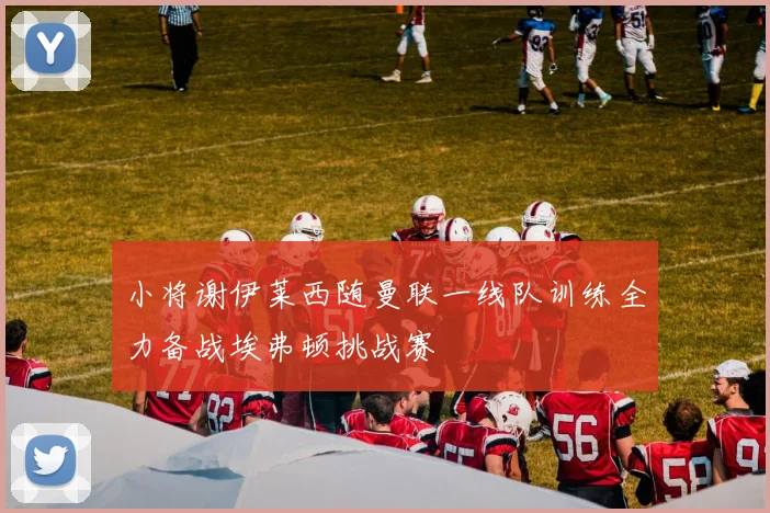 小将谢伊莱西随曼联一线队训练全力备战埃弗顿挑战赛