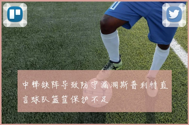中锋缺阵导致防守漏洞斯普利特直言球队篮筐保护不足