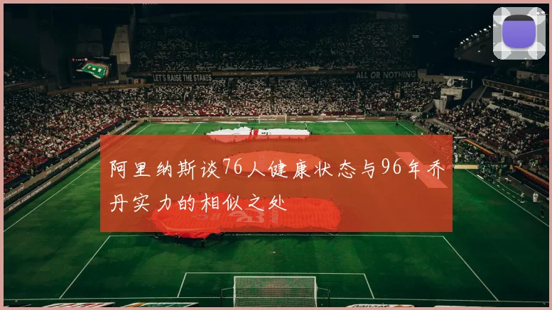 阿里纳斯谈76人健康状态与96年乔丹实力的相似之处