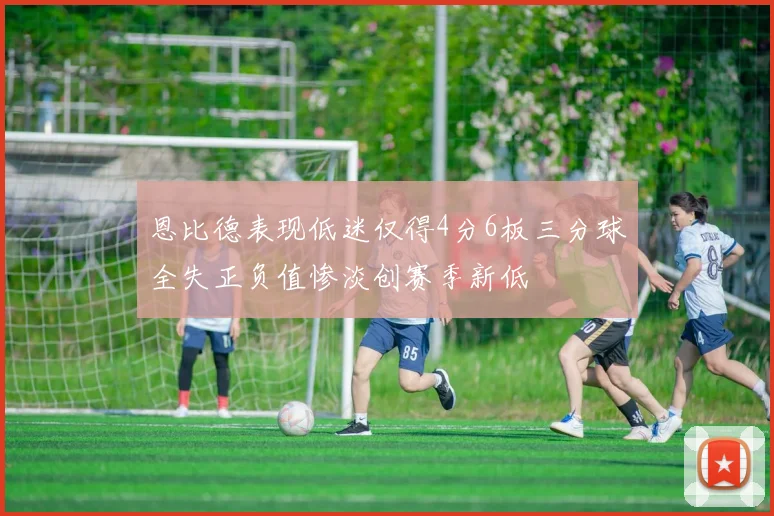 恩比德表现低迷仅得4分6板三分球全失正负值惨淡创赛季新低