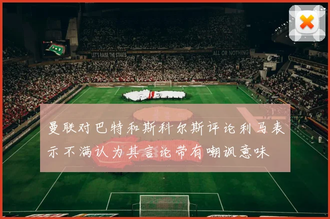 曼联对巴特和斯科尔斯评论利马表示不满认为其言论带有嘲讽意味