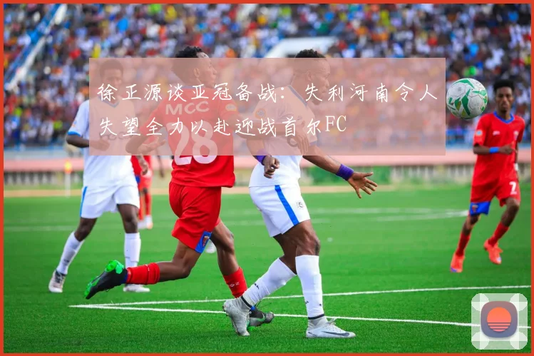 徐正源谈亚冠备战：失利河南令人失望全力以赴迎战首尔FC