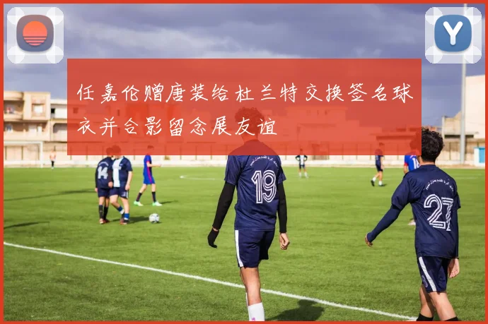 任嘉伦赠唐装给杜兰特交换签名球衣并合影留念展友谊